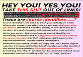 HEY YOU! YES YOU! TAKE THIS S--- OUT OF LINKS! example.com/article?utm_source=newsletter&utm_medium=emai /youtu.be/dQw4w9WgXcQ?si=Aa1Uc_fRHXC0ay85 These are source identifiers Source identifiers are used to track your activity on a site. Where you came from, what device you use, and even who you talk to. Whether it's written clearly in the url or tied to a random string of characters, it's assigned to your activity. When you send a link containing a source identifier to somebody and they click it, it signals to the website that you two are connected. And that data goes right back to the website operators, and thus their advertisers. Whenever you select "share" or "copy link" on a social app or website, it creates a link like this. If you give even the smallest s--- about online privacy, it's important to remove them. Everything after the "?" symbol can be removed without issue, especially sections starting with "si=" or "utm_source="