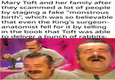 Mary Toft and her family after they scammed a lot of people by staging a fake "monstrous birth", which was so believable that even the King's surgeon- anatomist fell for it by telling in the book that Toft was able to deliver a bunch of rabbits: -u/Khantlerpartesar