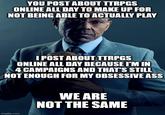 YOU POST ABOUT TTRPGS ONLINE ALL DAY TO MAKE UP FOR NOT BEING ABLE TO ACTUALLY PLAY I POST ABOUT TTRPGS ONLINE ALL DAY BECAUSE I'M IN 4 CAMPAIGNS AND THAT'S STILL NOT ENOUGH FOR MY OBSESSIVE ASS imgflip.com WE ARE NOT THE SAME