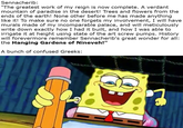 Sennacherib: "The greatest work of my reign is now complete. A verdant mountain of paradise in the desert! Trees and flowers from the ends of the earth! None other before me has made anything like it! To make sure no one forgets my involvement, I will have murals made of my incomparable palace, and will meticulously write down exactly how I had it built, and how I was able to irrigate it at height using state of the art screw pumps. History will forevermore remember Sennacherib's great wonder for all: the Hanging Gardens of Nineveh!" A bunch of confused Greeks: