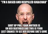 "I'M A BASED AND REDPILLED GIGACHAD" SHUT UP PHIL, YOUR MOTHER IS ON HER DEATHBED AND THIS IS YOUR LAST CHANCE TO SEE HER BEFORE SHE'S GONE imgflip.com