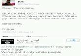 ΚΑΙ @FreeTopher Dear Terrorists, BLACK PPL GOT NO BEEF W/ YALL. Please dont blow up the hood. White ppl the ones droppin bombs on yall. Sincerely, N---- 10:35 PM 22 Aug 14 459 RETWEETS 378 FAVORITES أوس الجزيرة لا إله إلا الله +0 @M_Alaslami @FreeTopher @bbeeoo11 you are safe N---- We've got it only white people 10:49 PM 25 Aug 14