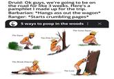 Druid: Ok guys, we're going to be on the road for like 3 weeks. Here's a pamphlet I made up for the trip. Barbarian: *Hangs ass out the wagon* Ranger: *Starts crumbling pages* 5 ways to poop in the woods ¦ Х The Squat The Pole-Dncer The Break-Dancer The Asian-Squat The Lazy
