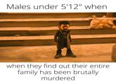Males under 5'12" when when they find out their entire family has been brutally murdered