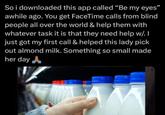 So i downloaded this app called "Be my eyes" awhile ago. You get FaceTime calls from blind people all over the world & help them with whatever task it is that they need help w/. I just got my first call & helped this lady pick out almond milk. Something so small made her day