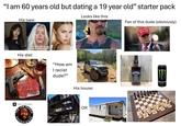 "I am 60 years old but dating a 19 year old" starter pack His type: Me at the fam function after not seeing them for His diet: A SPOTIFY VIDEO PODCAST JO THE ROGAN PAPERIENC "How am I racist dude?" Looks like this: Fan of this dude (obviously) His house: OR MAKE AMERIC GREAT AGAIN JACK DANIEL'S Jennessee WHISKEY MONSTER ENERGY