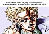how i feel after saying "killer queen" then throwing a pipe bomb at a family of 5