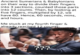 Ancient Sumerians & Babylonians on their way to divide their fingers into 3 sections, counted those parts into 12 counts. Then, by looking at five fingers, multiplied by 12, we have 60. Hence, 60 seconds, mins, and hours. Me stuck at my fourth finger & already reached 12 counts: u/khantierpartesar ???