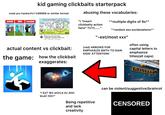 kid gaming clickbaits starterpack abusing these vocabularies: noob pro hacker/Iv1 Iv99999 or similar format 99999lul NOOB PRO HACKER "I *insert 9lul "*multiple digits of 9s*" 1lvl #BE clickbaity action here* ?!/!?/......” "*random ass exclamations** 10:22 Battle Cats All Cats HACK *Legeluga* Evolution 9999+ Lev... LYFP 1.4M views 4 years ago ⠀ actual content vs clickbait: the game: how the clickbait exaggerates: *i EaT tEh wOrLd Az AhH bLaC hor!* "-est/most xxx" (red) ARROWS FOR KIDS' ATTENTION! EMPHASIZE SMTH TO GAIN often using capital letters to emphasize titles(all caps) Being repetitive and lack creativity MALLARD can be violent/suggestive/brainrot CENSORED