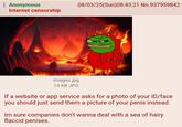 Anonymous Internet censorship 08/03/25(Sun)08:43:21 No.937959842 images.jpg 14 KB JPG If a website or app service asks for a photo of your ID/face you should just send them a picture of your penis instead. Im sure companies don't wanna deal with a sea of hairy flaccid penises.
