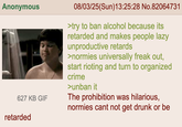 Anonymous 627 KB GIF retarded 08/03/25(Sun)13:25:28 No.82064731 >try to ban alcohol because its retarded and makes people lazy unproductive retards >normies universally freak out, start rioting and turn to organized crime >unban it The prohibition was hilarious, normies cant not get drunk or be