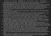 Alternate BBEG Traits for D&D 1. Actually funny. Not making jokes at other people's expense, not the butt of the joke, just villains that have absurd senses of humour and top-notch intentional comedic timing. 2. CHARISMA!!! Please, can we have more charming villains, villains that can sway a crowd, villains that get away with things because their too polite, too well-spoken, too funny to possibly to evil. 3. Respected. Villains whose villainous deeds have led them to success and made them widely respected members of society. To be clear, this isn't respected person who is secretly evil. No. I mean, the bad things they've done are the reason they're respected. 4. Let them win. Let them win because their plan succeeded. Not because the protagonists f----- up, not by pure luck. Let them earn their victories. 5. Supporters! Lots of them. The more powerful your villain is, the more supporters they are going to need. If the evil king is unpopular with everyone he's not going to stay king for long. He needs allies, lots of them, especially if he's a tyrant. 6. Knows how to play the game. Manipulative villains who say whatever they have to to get their way, chose their allies and enemies carefully, bribe and blackmail, play the victim, the hero, or even the innocent when it suits them. Make it hard for your protagonists to convince anyone they are a villain at all. 7. Cold Steel. Give me villains that don't get angry easy, that laugh things off, that kill because it's efficient and for no other reason. 8. Clever and creative. Strategists who always have a trick up their sleeve and problem solvers with personal flare. 9. Show other characters reacting with fear. Nothing rams home how terrifying a villain is quite like watching other powerful characters fall to their knees--fast--when they walk in the room. 10. Irredeemable despite their tragic backstories. For the love of god people, tragic backstories do not justify a villain's actions. You can have empathy for what they've endured while still expecting them to take responsibility for what they've become. 11. Unconventionally attractive. Take this however you want. I, for one, would like to see more tortured bad boys who aren't white and shredded. But also, villains whose attractiveness lies in how they talk, their body language and facial expressions, and their outfits. Why do y'all think smirking is such a popular word?? 12. Love. Let them love their spouses, their children, their friends. Not in an abusive way either. Let them have healthy relationships with their still living wives, daughters, sons, comrades in arms etc. 13. Kind. Give me villains who tip well, who put their own garbage away even though the servants could do it, who remember their henchmen's names, who are good with kids, who donate to charity and not just for the tax incentives