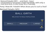 Retired Paladin NPC: ...and that's how I vanquished a tarrasque single-handedly, with only a rock and stick, in the snow, on a Tuesday. Party: Wow Mr. Paladin! What drove you to such a feat? Retired Paladin NPC: BALL GIRTH RELATIVE TO MALE POPULATION SMALL MEDIUM LARGE LEFT RIGHT