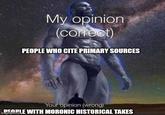 My opinion (correct) PEOPLE WHO CITE PRIMARY SOURCES Your opinion (wrong) PEOPLE WITH MORONIC HISTORICAL TAKES