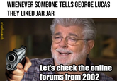 @fresh.pince WHENEVER SOMEONE TELLS GEORGE LUCAS THEY LIKED JAR JAR Let's check the online forums from 2002