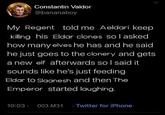 Constantin Valdor @bananaboy My Regent told me Aeldari keep killing his Eldar clones so I asked how many elves he has and he said he just goes to the clonery and gets a new elf afterwards so I said it sounds like he's just feeding Eldar to Slaanesh and then The Emperor started laughing. 10:03 - 003.M31 Twitter for iPhone