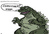 godzilla if he was mexican SKREEONK! N----
