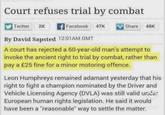 Court refuses trial by combat Twitter 2K Facebook 47K 47K Share 48K By David Sapsted 12:01AM GMT A court has rejected a 60-year-old man's attempt to invoke the ancient right to trial by combat, rather than pay a £25 fine for a minor motoring offence. Leon Humphreys remained adamant yesterday that his right to fight a champion nominated by the Driver and Vehicle Licensing Agency (DVLA) was still valid unde European human rights legislation. He said it would have been a "reasonable" way to settle the matter. Likes