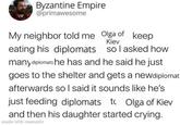 Byzantine Empire @primawesome My neighbor told me Olga of keep Kiev eating his diplomats so I asked how many diplomats he has and he said he just goes to the shelter and gets a newdiplomat afterwards so I said it sounds like he's just feeding diplomats to Olga of Kiev and then his daughter started crying. made with mematic