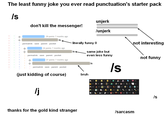 The least funny joke you ever read punctuation's starter pack /s don't kill the messenger! 29 points 7 months ago S permalink save parent pocket literally funny 0 24 points 7 months ago permalink save parent pocket unjerk /unjerk not interesting same joke but even less funny /s not funny 37 points 7 months ago Is permalink save parent pocket (just kidding of course) /j thanks for the gold kind stranger bruh 17 10 40 32 10° 10 A 13 會 202 13 W 367 48 113 5 Is S /sarcasm