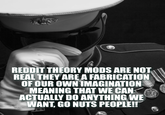 REDDIT THEORY MODS ARE NOT REAL THEY ARE A FABRICATION OF OUR OWN IMAGINATION MEANING THAT WE CAN ACTUALLY DO ANYTHING WE WANT, GO NUTS PEOPLE!!