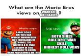 What are the Mario Bros views on WARFARE? MECHANICS M Mario says: luigi says: LARGE SCALE BATTLES CAN INVOLVE HUNDREDS IF NOT THOUSANDS OF TROOPS. I'VE WRITTEN A 17-PAGE SECTION IN THIS RULEBOOK TO COVER GAME PROCEDURES ON THIS imgflip.com BOTH SIDES ROLL D20+WAR SKILL. HIGHEST ROLL WINS