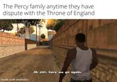 The Percy family anytime they have dispute with the Throne of England made with mematic Ah s---, here we go again.