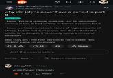 ||| Q + r/StardustCrusaders 20 hr. ago Lord_Drakostar why did jolyne never have a period in part 6 Part Six i know this is a strange question but im genuinely curious if this is bad writing or theres a reason for it i know periods can stop in times of high amounts of stress, but im not sure jolyne met that criteria the whole time despite it obviously being a stressful situation also how am i the first person to have asked this nothing came up on google 22 Share Join the conversation Sort by: Best Q Search Comments ddog_120.1m ago Araki forgot Obivously 1 > Reply