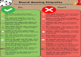 Board Gaming Etiquette Tips for maintaining a positive atmosphere and maximising fun! Do Don't Play to win. A game only works if everyone's playing with the intention to win. Play fairly and honestly. Follow the rules and spirit of the game, and trust others to do the same. Encourage and support new players. Be supportive, answer questions, and make them feel included. Help others with the rules. Some games can be quite complex - it helps to keep the group on track! Commit to the entire game session. Some games can be quite long - make sure you're up for it! Play your turn in time. Think about your next turn in advance, so the game can keep moving. Focus on the game and the table. We're all in this together - enjoy the game and the company of other players! Never give up. Games can be hard, but giving up in between robs others of the fun of winning. Hang in there! Handle the game with care. Games are Pexpensive, and some are rare and not easily replaced. Pay attention to the teach. Knowing the rules well will only facilitate the experience! Take losing personally. Don't get hung up on losses or complain. Rather, celebrate the successes of others! Cheat, or accuse others of cheating. You can't win a game by breaking it's rules - that's all a game is! Dominate the table. Don't interrupt or talk over others, or play their turn for them. Be a rules lawyer. The purpose of rules is to facilitate the game experience - not a tool to harass others. Abandon a game in progress. The worst thing you can do on game night is to leave in the middle. Rush others. Analysis paralysis can be frustrating, but rushing others is only going to make them take even longer! Be obviously distracted. Don't pull out your phone, check your messages, or not know when it's your turn to move. Kingmake. In a competitive game, everyone's on their own. It can wreck the experience to help another person win. Be careless with the game. Bending cards, chewing on the meeples, or spilling coffee on the board can ruin game night. Disrupt the rules explanation. It can be tempting to 'just start', but the experience will be worse.