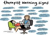 therapist warning signs they ignore confidentiality there just they over-share isn't chemistry they make you feel inferior they dodge your questions they don't respond actively crazy head comics they talk over you you leave each Session feeling disappointed you don't feel listened to you don't trust them they don't Specialize in your issues you feel like You're getting they push You too much nowhere you feel judged, shamed or unsafe there's ANY romantic attraction from any side they habitually misses, cancels, Come late to Sessions they try to be your friend they seem overly affected by your problems they do not have sufficient training