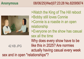 Anonymous 42 KB JPG 08/06/25 (Wed)07:23:28 No.82095674 >Watch the King of The Hill reboot >Bobby still loves Connie >Connie is a roastie in an open relationship >Everyone on the show has casual sex all the time Why does every show have to be like this in 2025? Are normies actually having casual every week sex and in open "relationships"?