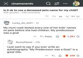 X r/namenerds Q 20 Is it ok to use a deceased pets name for my child? 403 upvotes 239 comments σ-93♡ Lucky_Ad_4421.1d My mum road-tested every one of her kids' names on pets before she had children. My predecessor was a goat Reply Д 1,261 RunnyPlease • 23h I just want to say if you ever write an autobiography "My Predecessor was a Goat" is a great title. 209