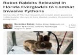 Robot Rabbits Released in Florida Everglades to Combat Invasive Pythons University of Florida researchers create solar-powered 'robo-bunny' decoys to lure elusive snakes threatening ecosystem Berenice Baker, Editor, Enter Quantum, co- editor AI Business, Informa TechTarget August 4, 2025 2 Min Read