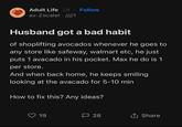 Adult Life 2d Follow • ex-Zscaler ////1 Husband got a bad habit of shoplifting avocados whenever he goes to any store like safeway, walmart etc, he just puts 1 avacado in his pocket. Max he do is 1 per store. And when back home, he keeps smiling looking at the avacado for 5-10 min How to fix this? Any ideas? 19 口 28 ↑ Share