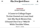 III = The New York Times SUBSCRIBE FOR $1/WEEK LOG IN OPINION GUEST ESSAY I Came to College Eager To Get Zooted on Loud And Get My Back Blown Out. I Found Out I'm a "Mid B With Terrible Vibes. March 7, 2022 -"