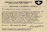 SWISS GOVERNMENT December 16, 1941 -- NOISE COMPLAINT To whom it may concern, we are writing to address a matter of great urgency. The ongoing war is producing excessive noise that is disrupting the tranquility of the Swiss population. We kindly request that all military operations within audible range of our borders be conducted at a more considerate volume. We trust you will address this issue promptly to ensure continued good neighborly relations. Please. We need to sleep. Wetter With highest consideration, The Swiss Confederation