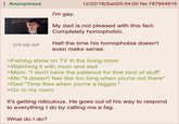 Anonymous 12/22/18 (Sat)05:54:00 No.787944919 I'm gay. My dad is not pleased with this fact. Completely homophobic. 376 KB GIF Half the time his homophobia doesn't even make sense. >Fishing show on TV in the living room >Watching it with mom and dad >Mom: "I don't have the patience for that kind of stuff" >Me:"It doesn't feel like too long when you're out there" >Dad: "Time flies when you're a f-----." >Go to my room It's getting ridiculous. He goes out of his way to respond to everything I do by calling me a f--. What do I do?