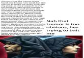 she must see the tremor in my hand, she knows I am weak but still refuses to strike me down and take my place. Is she a coward? Is she too weak to take up the mantle of dark lord? Worst of all does she somehow hold sentiment towards me? She showed such potential when I took her in. Where is that ambition and lust for power now. My hand shakes and still she will not act. Could the rule of Two have failed already? Is this a flaw in my generational plan? An apprentice Nah that unwilling to capitalize on such a blatant weakness is unworthy to be tremor is too Sith. I must find a way to preserve my life so I can replace such an unworthy pupil and find someone willing and able to crave the true power of the Dark side. She has failed me and my teachings. WHY WONT SHE KILL ME!?!? obvious, hes trying to bait me