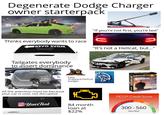 Degenerate Dodge Charger owner starterpack Thinks everybody wants to race ЯЗѴО ЗVOM "If you're not first, you're last" Ranadevil "It's not a Hellcat, but..." Tailgates everybody to assert dominance 3.6L VVT Fake Scatpack/Hellcat badges All the attention must be because your car is cool, not disruptive Your Text 84 month loan at $22% 300 9-MOVIE COLLECTION EAST& FURIOUS FICO® Credit Score Block 300-560 Very Bad 750