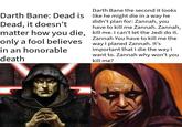 Darth Bane the second it looks Darth Bane: Dead is like he might die in a way he Dead, it doesn't didn't plan for: Zannah, you have to kill me Zannah. Zannah, matter how you die, kill me. I can't let the Jedi do it. only a fool believes in an honorable death Zannah You have to kill me the way I planed Zannah. It's important that I die the way I want to. Zannah why won't you kill me?