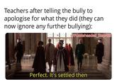 Teachers after telling the bully to apologise for what they did (they can now ignore any further bullying): w/Puzzleheaded Step468 Perfect. It's settled then