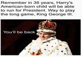 Remember in 36 years, Harry's American-born child will be able to run for President. Way to play the long game, King George III. You'll be back