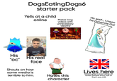 DogsEating Dogs6 starter pack Yells at a child online Makes long videos with unnecessary "deaths" His waif-, I mean his Dynamite Gal JAWSOME His "oc" His real face Shouts on how Why Modern Family Guy is a Cartoon Disgrace 43:18 some media is terrible to him. Hates this character 米 Lives here (which gives a bad name on british people since half of them are chill)