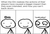 When the Dm realizes the actions of their players have caused a bigger impact than they even intended, and now you can't back down. Dm made with mematic *realization*