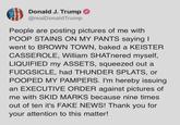 Donald J. Trump @realDonaldTrump People are posting pictures of me with POOP STAINS ON MY PANTS saying I went to BROWN TOWN, baked a KEISTER CASSEROLE, William SHATnered myself, LIQUIFIED my ASSETS, squeezed out a FUDGSICLE, had THUNDER SPLATS, or POOPED MY PAMPERS. I'm hereby issuing an EXECUTIVE ORDER against pictures of me with SKID MARKS because nine times out of ten it's FAKE NEWS! Thank you for your attention to this matter!