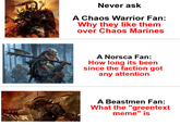Never ask A Chaos Warrior Fan: Why they like them over Chaos Marines A Norsca Fan: How long its been since the faction got any attention A Beastmen Fan: What the "greentext meme" is