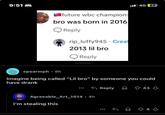 9:51 future wbc champion bro was born in 2016 Reply rip_luffy945 Creat 2013 lil bro 4G 27 Reply spearmph 8h Imagine being called "Lil bro" by someone you could have drank Reply Agreeable_Art_1014.4h I'm stealing this 43 843