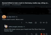 Several killed in train crash in Germany, media say, citing se... • 689 upvotes 19 comments No-Ebb-5573 3h Trains don't work. More cars ← Reply -51 ARM_Dwight Schrute 1h How's life been since your head met the floor that one fateful day? 16