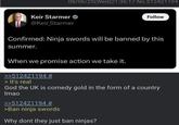 Keir Starmer 08/06/25(Wed)21:36:17 No.512421194 @Keir_Starmer Follow Confirmed: Ninja swords will be banned by this summer. When we promise action we take it. >>512421194 # > It's real God the UK is comedy gold in the form of a country Imao >>512421194 # >Ban ninja swords Why dont they just ban ninjas?