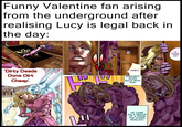 Funny Valentine fan arising from the underground after realising Lucy is legal back in the day: 'Dirty Deeds Done Dirt Cheap'. ע HAH! BROUGHT MORE BACK WITH HIM! HE CAME AS A GROUP OF 3 FROM THE OTHER WORLDS! OF COURSE. THANK YOU.